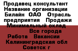 Продавец-консультант › Название организации ­ Билайн, ОАО › Отрасль предприятия ­ Продажи › Минимальный оклад ­ 30 000 - Все города Работа » Вакансии   . Калининградская обл.,Советск г.